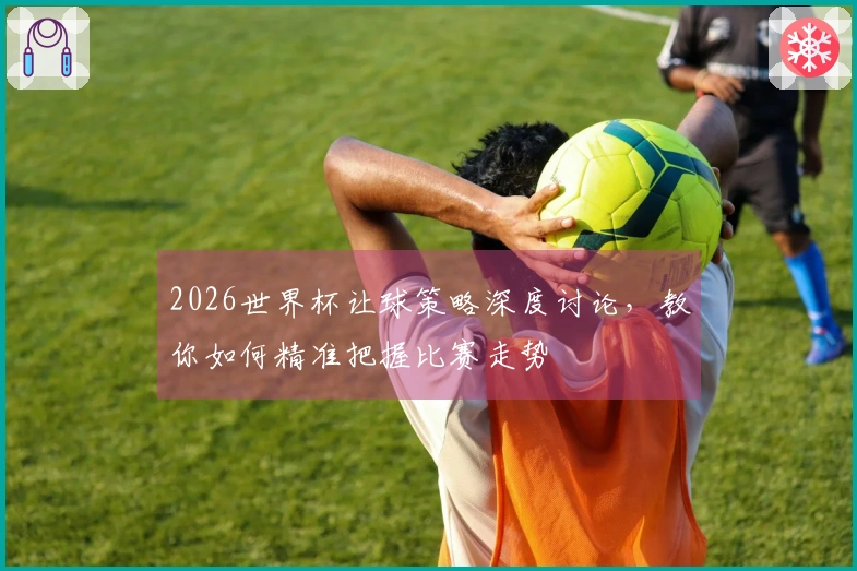 2026世界杯让球策略深度讨论，教你如何精准把握比赛走势